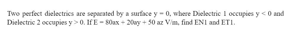 =
Two perfect dielectrics are separated by a surface y 0, where Dielectric 1 occupies y < 0 and
Dielectric 2 occupies y > 0. If E = 80ax + 20ay +50 az V/m, find EN1 and ET1.
