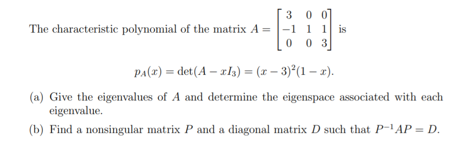 3 0 0
The characteristic polynomial of the matrix A = -1 1 1
0 0 3
|
PA(x) = det(A – cI3) = (x – 3)°(1 – x).
(a) Give the eigenvalues of A and determine the eigenspace associated with each
eigenvalue.
(b) Find a nonsingular matrix P and a diagonal matrix D such that P-'AP = D.
