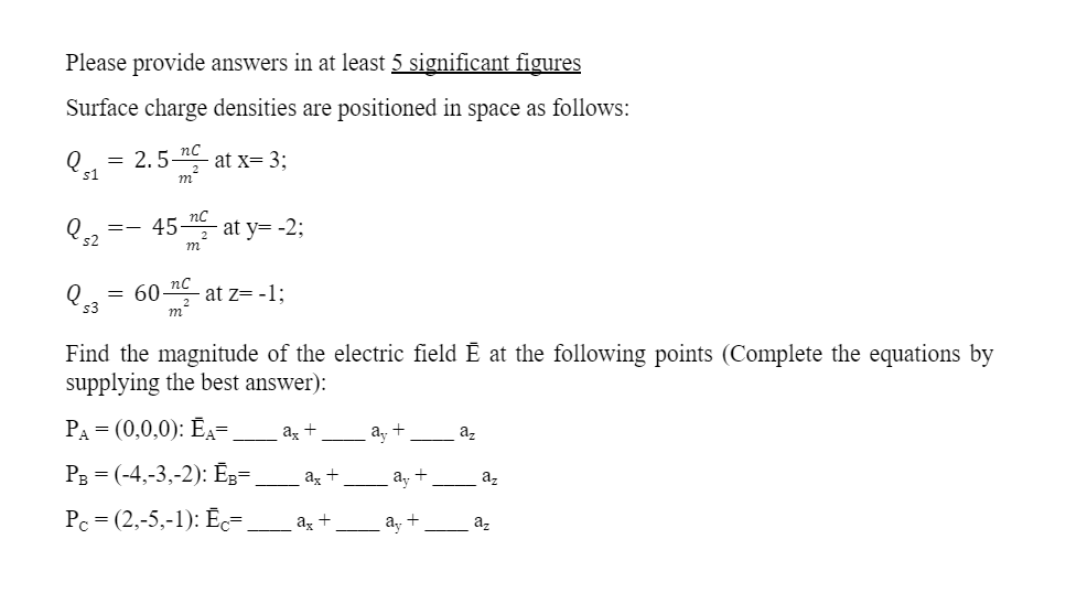 Please provide answers in at least 5 significant figures
Surface charge densities are positioned in space as follows:
nc
Qs1 = 2.5- at x= 3;
nC
Q52 =-45-
at y= -2;
m
Q 53
= 60 c - at z= -1:
m²
Find the magnitude of the electric field Ẽ at the following points (Complete the equations by
supplying the best answer):
PA = (0,0,0): ĒA=.
ax +
ay
az
PB = (-4,-3,-2): ĒB=
ax
Pc = (2,-5,-1): Ēc=_
ax +
+
+
dy
ay +
az
az