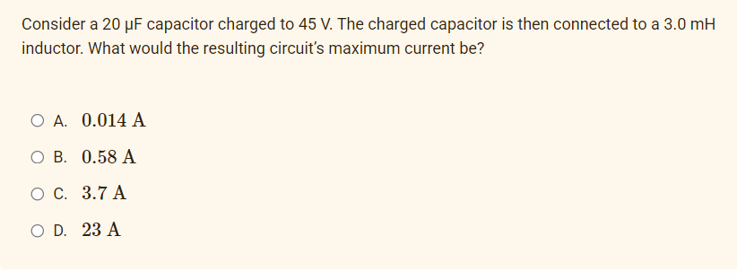 Consider a 20 µF capacitor charged to 45 V. The charged capacitor is then connected to a 3.0 mH
inductor. What would the resulting circuit's maximum current be?
O A. 0.014 A
ОВ. 0.58 А
о с. 3.7 А
O D. 23 A
