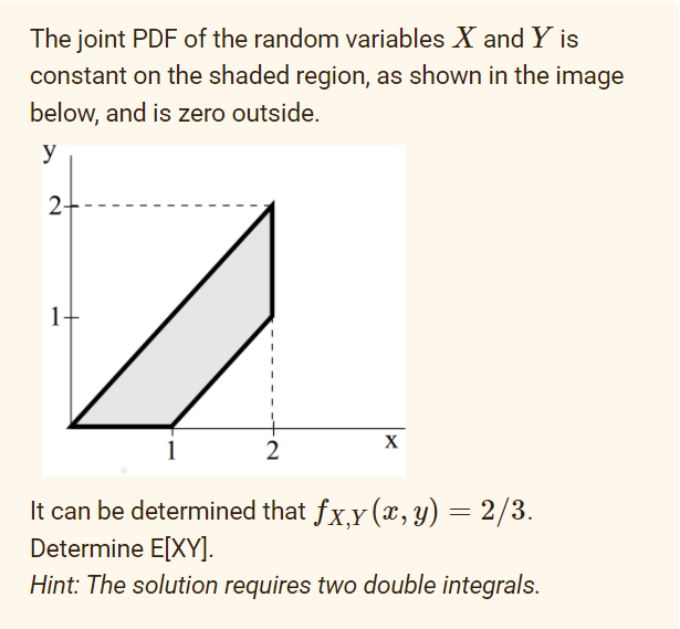 The joint PDF of the random variables X and Y is
constant on the shaded region, as shown in the image
below, and is zero outside.
y
2+-
1-
X
2
It can be determined that fx,y (x, y) = 2/3.
Determine E[XY].
Hint: The solution requires two double integrals.
