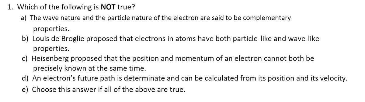 1. Which of the following is NOT true?
a) The wave nature and the particle nature of the electron are said to be complementary
properties.
b) Louis de Broglie proposed that electrons in atoms have both particle-like and wave-like
properties.
c) Heisenberg proposed that the position and momentum of an electron cannot both be
precisely known at the same time.
d) An electron's future path is determinate and can be calculated from its position and its velocity.
e) Choose this answer if all of the above are true.
