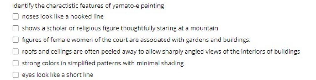 Identify the charactistic features of yamato-e painting
O noses look like a hooked line
O shows a scholar or religious figure thoughtfully staring at a mountain
O figures of female women of the court are associated with gardens and buildings.
O roofs and ceilings are often peeled away to allow sharply angled views of the interiors of buildings
O strong colors in simplified patterns with minimal shading
O eyes look like a short line
