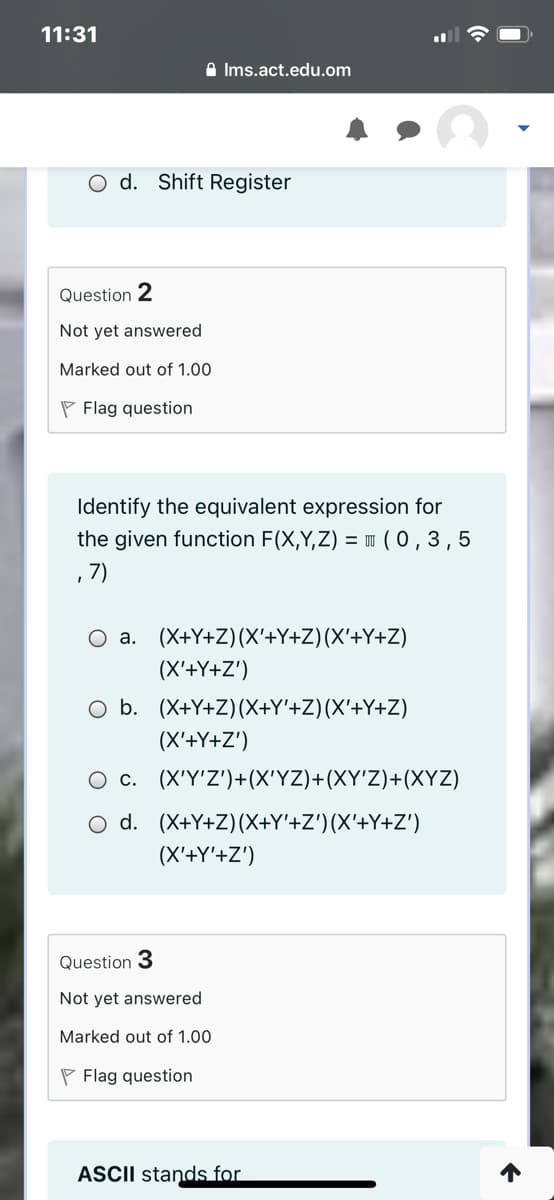 11:31
A Ims.act.edu.om
O d. Shift Register
Question 2
Not yet answered
Marked out of 1.00
P Flag question
Identify the equivalent expression for
the given function F(X,Y,Z) = w (0,3,5
, 7)
O a. (X+Y+Z)(X'+Y+Z)(X'+Y+Z)
(X'+Y+Z')
O b. (X+Y+Z)(X+Y'+Z)(X'+Y+Z)
(X'+Y+Z')
O c. (X'Y'Z')+(X'YZ)+(XY'Z)+(XYZ)
O d. (X+Y+Z)(X+Y'+Z')(X'+Y+Z')
(X'+Y'+Z')
Question 3
Not yet answered
Marked out of 1.00
P Flag question
ASCII stands for
