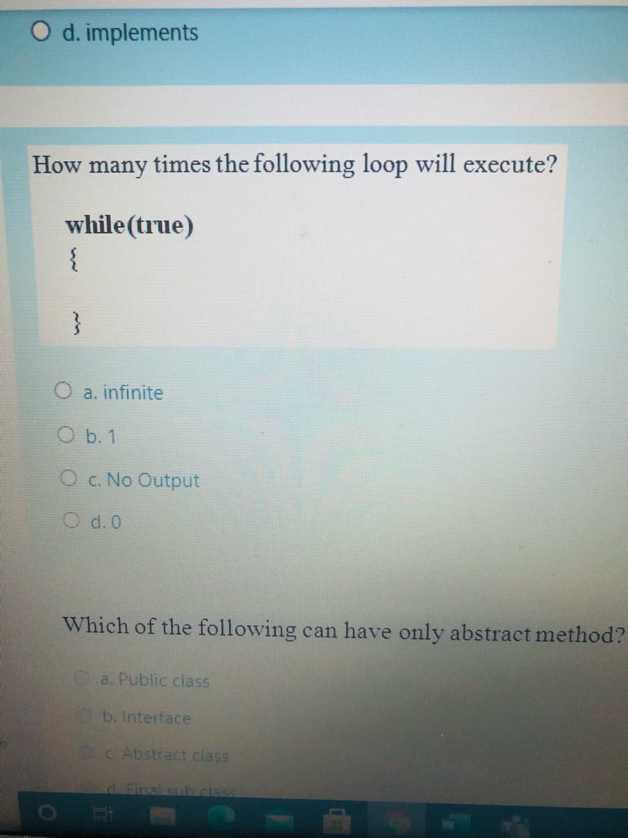 O d. implements
How many times the following loop will execute?
while (true)
{
}
O a. infinite
O b. 1
O c. No Output
O d.0
Which of the following can have only abstract method?
a. Public class
b. Interface
C. Abstract class
dFinal sulb class
