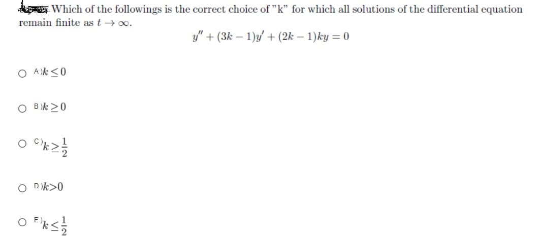 Which of the followings is the correct choice of "k" for which all solutions of the differential equation
remain finite as t → 0.
y" + (3k – 1)y' + (2k – 1)ky = 0
O A )k<0
O B)k >0
O "k2
O Dk>0
O Eks

