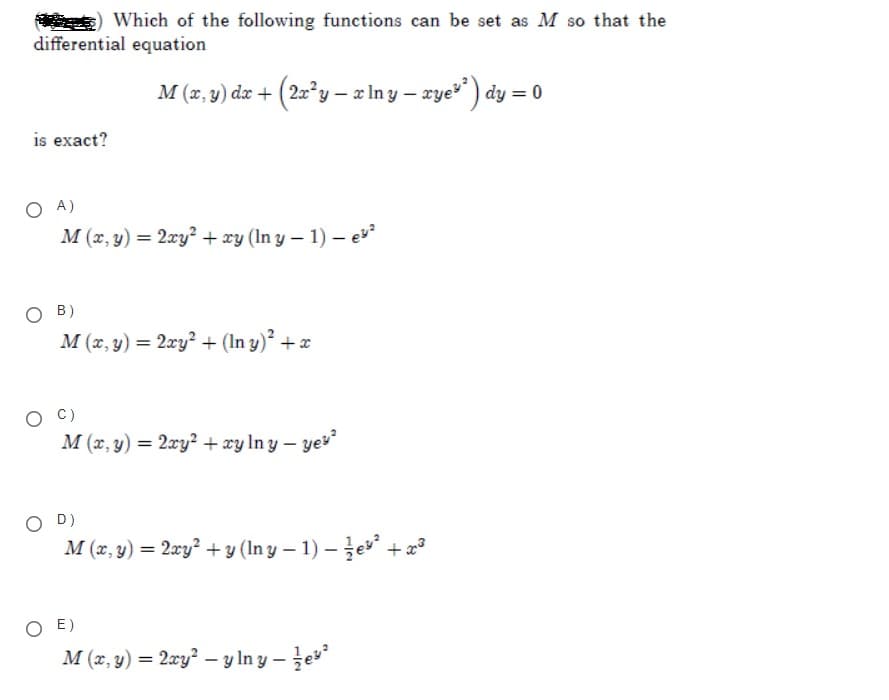 Which of the following functions can be set as M so that the
differential equation
M (z, y) dz + (2x°y – x In y – xye) dy = 0
is exact?
O A)
M (x, y) = 2xy? + xy (In y – 1) – e
O B)
M (x, y) = 2xy? + (In y) +x
O C)
M (x, y) = 2xy? + xy In y – yev
O D)
M (x, y) = 2xy? + y (In y – 1) – že + x
O E)
M (x, y) = 2xy? – y In y – e
