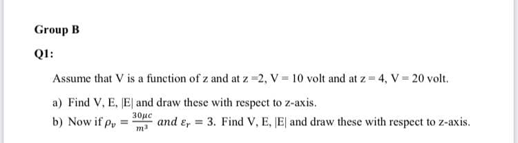 Group B
Q1:
Assume that V is a function of z and at z =2, V = 10 volt and at z = 4, V = 20 volt.
a) Find V, E, E and draw these with respect to z-axis.
b) Now if py
30με
and ɛ, = 3. Find V, E, JE| and draw these with respect to z-axis.
m3

