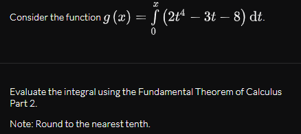 Consider the function g (x) = ƒ (2tª – 3t – 8) dt.
Evaluate the integral using the Fundamental Theorem of Calculus
Part 2.
Note: Round to the nearest tenth.
