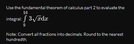 Use the fundamental theorem of calculus part 2 to evaluate the
16
integral: 3/xdx
9
Note: Convert all fractions into decimals. Round to the nearest
hundredth.
