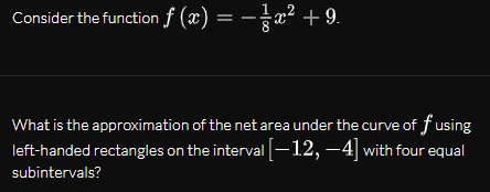 Consider the function f (x) = -x² + 9.
What is the approximation of the net area under the curve of f using
left-handed rectangles on the interval -12, –4] with four equal
subintervals?
