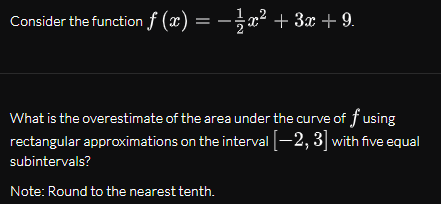 Consider the function f (x) = –x² + 3x + 9.
:-x² + 3x + 9.
What is the overestimate of the area under the curve of f using
rectangular approximations on the interval -2, 3] with five equal
subintervals?
Note: Round to the nearest tenth.
