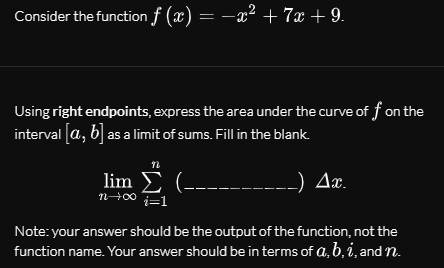 Consider the function f (x) = -x² + 7x + 9.
Using right endpoints, express the area under the curve of f on the
interval [a, b] as a limit of sums. Fill in the blank.
lim E (-
Ax.
nH00
Note: your answer should be the output of the function, not the
function name. Your answer should be in terms of a, b, i, and n.
