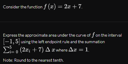 Consider the function f (x) = 2x + 7.
Express the approximate area under the curve of f on the interval
[-1,5| using the left endpoint rule and the summation
E- o (2x; + 7) A æ where Ax = 1.
Note: Round to the nearest tenth.
