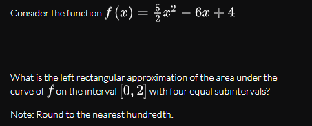 Consider the function f (x) = ;x² – 6x + 4.
-
What is the left rectangular approximation of the area under the
curve of f on the interval 0, 2] with four equal subintervals?
Note: Round to the nearest hundredth.
