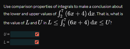 Use comparison properties of integrals to make a conclusion about
the lower and upper values of , (6x ++4) dæ. That is, what is
the value of Land U in L < S, (6x + 4) dæ < U?
U =
