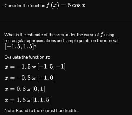 Consider the function f (x) = 5 cos x.
What is the estimate of the area under the curve of f using
rectangular approximations and sample points on the interval
[-1. 5, 1. 5]?
Evaluate the function at:
x = -1.5 on [-1. 5, –1]
x = -0. 8 on [–1, 0]
x = 0. 8 on [0, 1]
x = 1. 5 on [1, 1. 5]
Note: Round to the nearest hundredth.
