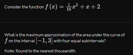 Consider the function f (x) = 5x² .
+ x +
16
What is the maximum approximation of the area under the curve of
f on the interval -1,3] with four equal subintervals?
Note: Round to the nearest thousandth.
