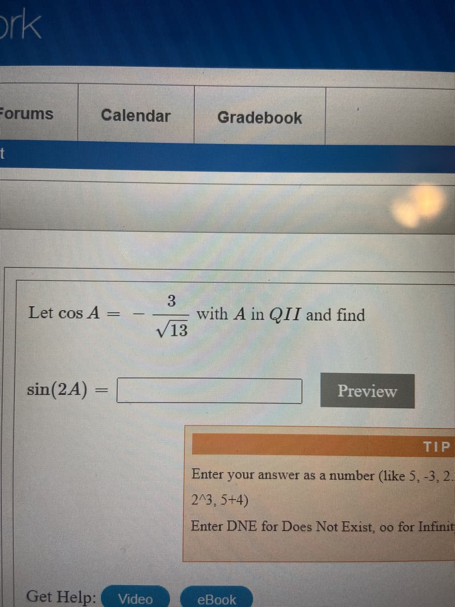 ork
Forums
Calendar
Gradebook
t
3
with A in QII and find
V13
Let cos A =
sin(2A)
Preview
TIP
Enter your answer as a number (like 5, -3, 2.
2^3, 5+4)
Enter DNE for Does Not Exist, oo for Infinit
Get Help:
Video
eBook
