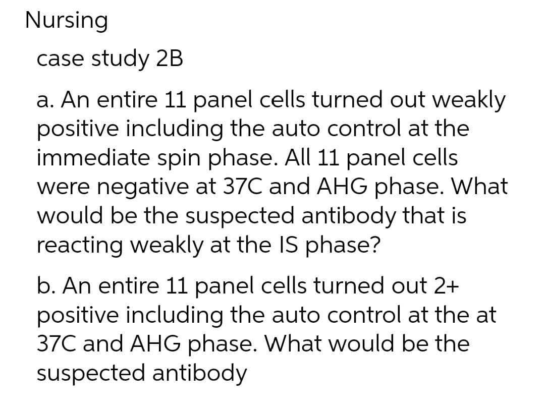 Nursing
case study 2B
a. An entire 11 panel cells turned out weakly
positive including the auto control at the
immediate spin phase. All 11 panel cells
were negative at 37C and AHG phase. What
would be the suspected antibody that is
reacting weakly at the IS phase?
b. An entire 11 panel cells turned out 2+
positive including the auto control at the at
37C and AHG phase. What would be the
suspected antibody
