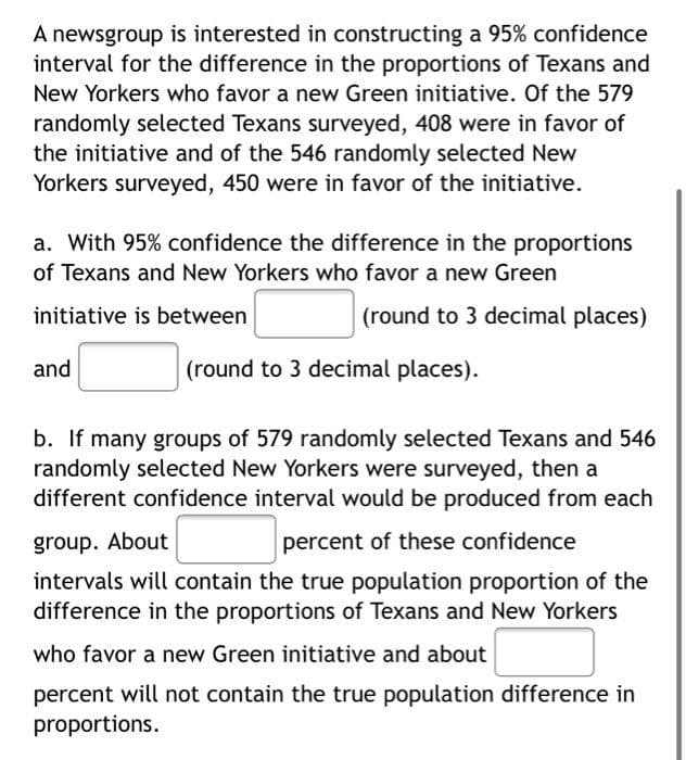 A newsgroup is interested in constructing a 95% confidence
interval for the difference in the proportions of Texans and
New Yorkers who favor a new Green initiative. Of the 579
randomly selected Texans surveyed, 408 were in favor of
the initiative and of the 546 randomly selected New
Yorkers surveyed, 450 were in favor of the initiative.
a. With 95% confidence the difference in the proportions
of Texans and New Yorkers who favor a new Green
initiative is between
(round to 3 decimal places)
and
(round to 3 decimal places).
b. If many groups of 579 randomly selected Texans and 546
randomly selected New Yorkers were surveyed, then a
different confidence interval would be produced from each
group. About
percent of these confidence
intervals will contain the true population proportion of the
difference in the proportions of Texans and New Yorkers
who favor a new Green initiative and about
percent will not contain the true population difference in
proportions.
