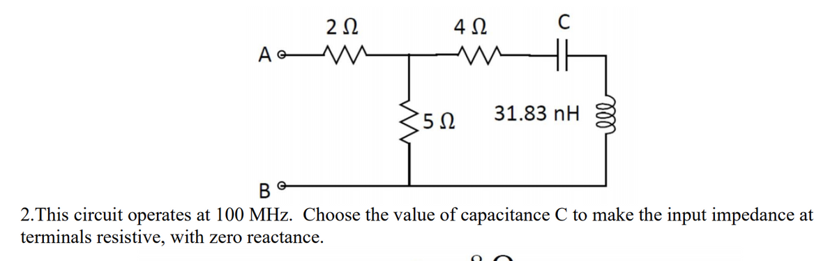 4 0
31.83 nH
350
2.This circuit operates at 100 MHz. Choose the value of capacitance C to make the input impedance at
terminals resistive, with zero reactance.
ll
