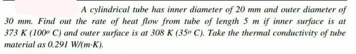 A cylindrical tube has inner diameter of 20 mm and outer diameter of
30 mm. Find out the rate of heat flow from tube of length 5 m if inner surface is at
373 K (100° C) and outer surface is at 308 K (35° C). Take the thermal conductivity of tube
material as 0.291 W/(m-K).