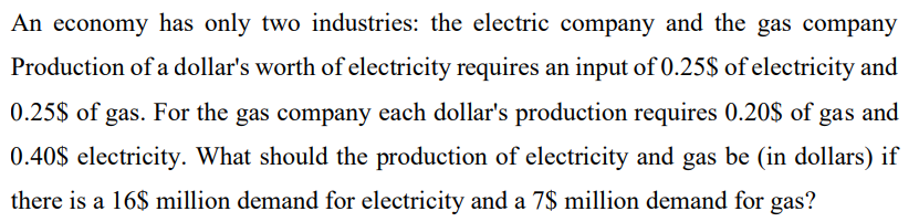 An economy has only two industries: the electric company and the gas company
Production of a dollar's worth of electricity requires an input of 0.25$ of electricity and
0.25$ of gas. For the gas company each dollar's production requires 0.20$ of gas and
0.40$ electricity. What should the production of electricity and gas be (in dollars) if
there is a 16$ million demand for electricity and a 7$ million demand for gas?
