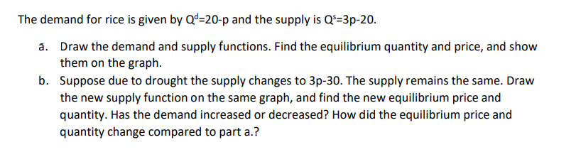 The demand for rice is given by Qd-20-p and the supply is Q¹=3p-20.
a. Draw the demand and supply functions. Find the equilibrium quantity and price, and show
them on the graph.
b. Suppose due to drought the supply changes to 3p-30. The supply remains the same. Draw
the new supply function on the same graph, and find the new equilibrium price and
quantity. Has the demand increased or decreased? How did the equilibrium price and
quantity change compared to part a.?