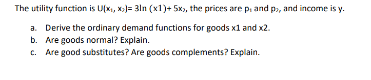 The utility function is U(x₁, x₂)= 3ln (x1)+ 5x2, the prices are p₁ and p2, and income is y.
a. Derive the ordinary demand functions for goods x1 and x2.
b. Are goods normal? Explain.
C. Are good substitutes? Are goods complements? Explain.