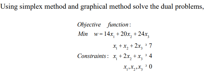 Using simplex method and graphical method solve the dual problems,
Objective function:
Min w=14x₁ +20x₂ + 24x3
37
x₁ + x₂ + 2x₂ ³7
Constraints: x₁ + 2x₂ + x₂ ³ 4
3
X ₁ X 2 X 3 ³0