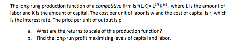 The long-rung production function of a competitive firm is f(L,K)= L¹/³K¹/5, where L is the amount of
labor and K is the amount of capital. The cost per unit of labor is w and the cost of capital is r, which
is the interest rate. The price per unit of output is p.
a. What are the returns to scale of this production function?
Find the long-run profit maximizing levels of capital and labor.
b.