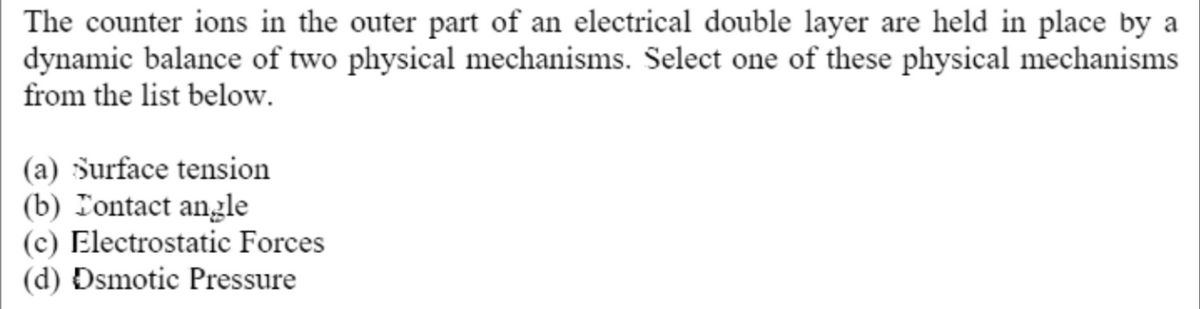 The counter ions in the outer part of an electrical double layer are held in place by a
dynamic balance of two physical mechanisms. Select one of these physical mechanisms
from the list below.
(a) Surface tension
(b) Tontact angle
(c) Electrostatic Forces
(d) Dsmotic Pressure