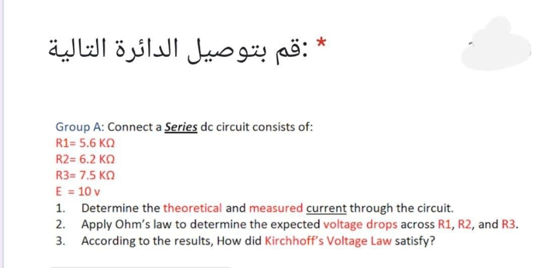 :قم بتوصيل الدائرة التالية
Group A: Connect a Series dc circuit consists of:
R1= 5.6 KO
R2= 6.2 KQ
R3= 7.5 KO
E = 10 v
Determine the theoretical and measured current through the circuit.
2. Apply Ohm's law to determine the expected voltage drops across R1, R2, and R3.
3. According to the results, How did Kirchhoff's Voltage Law satisfy?
1.
