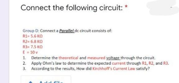 Connect the following circuit: *
Group D: Connect a Parallel de circuit consists of:
R1= 5.6 KO
R2= 6.8 KO
R3= 7.5 KO
E = 10 v
1. Determine the theoretical and measured voltage through the circuit.
2. Apply Ohm's law to determine the expected current through R1, R2, and R3.
3. According to the results, How did Kirchhoff's Current Law satisfy?
