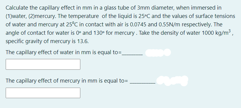 Calculate the capillary effect in mm in a glass tube of 3mm diameter, when immersed in
(1)water, (2)mercury. The temperature of the liquid is 25°C and the values of surface tensions
of water and mercury at 25°C in contact with air is 0.0745 and 0.55N/m respectively. The
angle of contact for water is 0° and 130° for mercury. Take the density of water 1000 kg/m³,
specific gravity of mercury is 13.6.
The capillary effect of water in mm is equal to=,
The capillary effect of mercury in mm is equal to=
