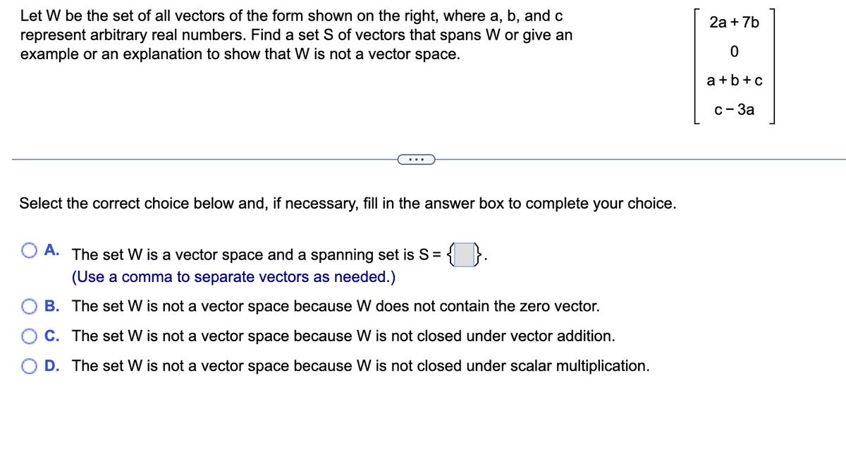 Let W be the set of all vectors of the form shown on the right, where a, b, and c
represent arbitrary real numbers. Find a set S of vectors that spans W or give an
example or an explanation to show that W is not a vector space.
Select the correct choice below and, if necessary, fill in the answer box to complete your choice.
O A. The set W is a vector space and a spanning set is S = {}.
(Use a comma to separate vectors as needed.)
B.
The set W is not a vector space because W does not contain the zero vector.
C. The set W is not a vector space because W is not closed under vector addition.
D. The set W is not a vector space because W is not closed under scalar multiplication.
2a + 7b
0
a+b+c
c-3a