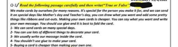 Q-1/ Read the following passage carefully and then write("True or False"
We make cards by ourselves for many reasons. It's special for the person you make it for, and we can send
it on special days like Mother's day and Teacher's day, you can draw what you want and add some pretty
things like ribbons and cut-outs. Making your own cards is cheaper. You can say what you want and write
your own message. You should use glue and it is best to fold the card.
1- We can send cards on many special days.
2- You can use lots of different things to decorate your card.
3- We usually write our massage inside the card.
4- You shouldn't use glue to make your card.
5- Buying a card is cheaper than making your own one.
