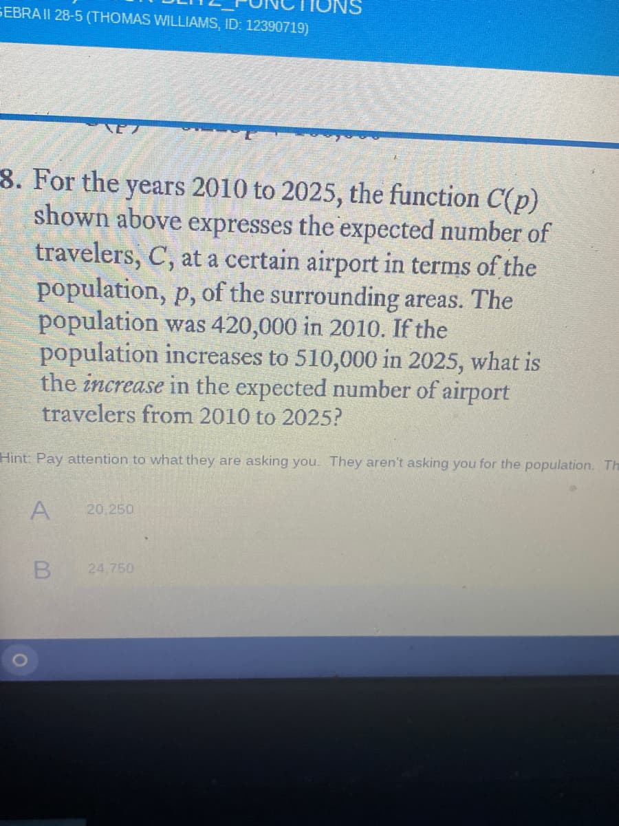 SEBRA II 28-5 (THOMAS WILLIAMS, ID: 12390719)
8. For the years 2010 to 2025, the function C(p)
shown above expresses the expected number of
travelers, C, at a certain airport in terms of the
population, p, of the surrounding areas. The
population was 420,000 in 2010. If the
population increases to 510,000 in 2025, what is
the increase in the expected number of airport
travelers from 2010 to 2025?
Hint: Pay attention to what they are asking you. They aren't asking you for the population. Th
A
20.250
24.750
