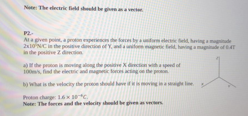 Note: The electric field should be given as a vector.
P2.-
At a given point, a proton experiences the forces by a uniform electric field, having a magnitude
2x10 N/C in the positive direction of Y, and a uniform magnetic field, having a magnitude of 0.4T
in the positive Z direction.
a) If the proton is moving along the positive X direction with a speed of
100m/s, find the electric and magnetic forces acting on the proton.
b) What is the velocity the proton should have if it is moving in a straight line.
Proton charge: 1.6 x 10-6C.
Note: The forces and the velocity should be given as vectors.
