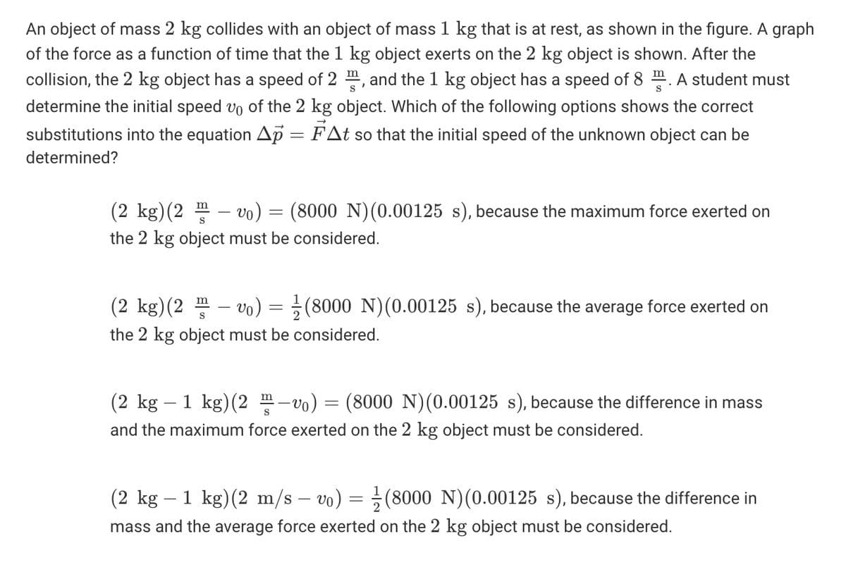 An object of mass 2 kg collides with an object of mass 1 kg that is at rest, as shown in the figure. A graph
of the force as a function of time that the 1 kg object exerts on the 2 kg object is shown. After the
collision, the 2 kg object has a speed of 2 m, and the 1 kg object has a speed of 8 m. A student must
determine the initial speed vo of the 2 kg object. Which of the following options shows the correct
substitutions into the equation Ap = FAt so that the initial speed of the unknown object can be
determined?
(2 kg)(2 m – vo) = (8000 N)(0.00125 s), because the maximum force exerted on
the 2 kg object must be considered.
(2 kg)(2 - vo)
(8000 N)(0.00125 s), because the average force exerted on
m
S
the 2 kg object must be considered.
(2 kg – 1 kg)(2 -vo)
(8000 N)(0.00125 s), because the difference in mass
and the maximum force exerted on the 2 kg object must be considered.
(2 kg – 1 kg)(2 m/s – vo) = ;(8000 N)(0.00125 s), because the difference in
mass and the average force exerted on the 2 kg object must be considered.
