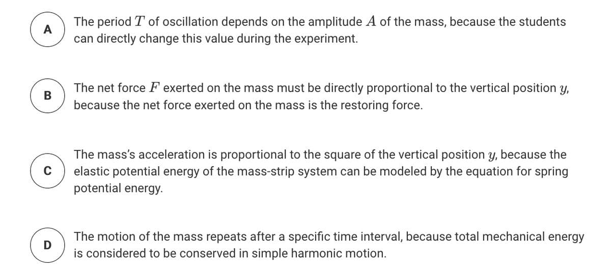 The period T of oscillation depends on the amplitude A of the mass, because the students
A
can directly change this value during the experiment.
The net force F exerted on the mass must be directly proportional to the vertical position y,
В
because the net force exerted on the mass is the restoring force.
The mass's acceleration is proportional to the square of the vertical position y, because the
elastic potential energy of the mass-strip system can be modeled by the equation for spring
potential energy.
The motion of the mass repeats after a specific time interval, because total mechanical energy
is considered to be conserved in simple harmonic motion.
