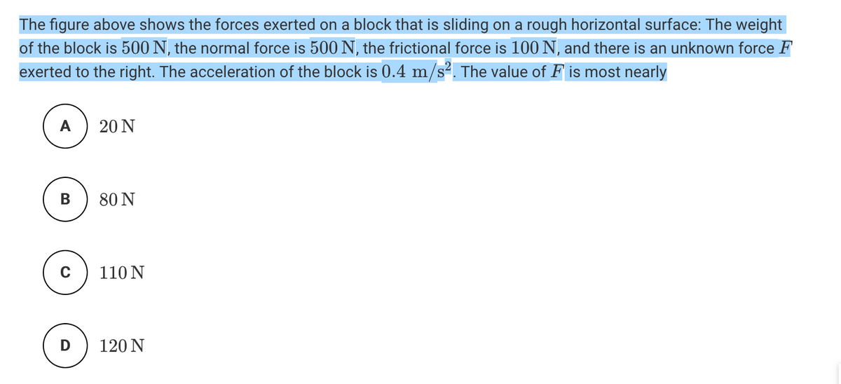The figure above shows the forces exerted on a block that is sliding on a rough horizontal surface: The weight
of the block is 500 N, the normal force is 500 N, the frictional force is 100 N, and there is an unknown force F
exerted to the right. The acceleration of the block is 0.4 m/s². The value of F is most nearly
A
20 N
В
80 N
110 N
D
120 N
