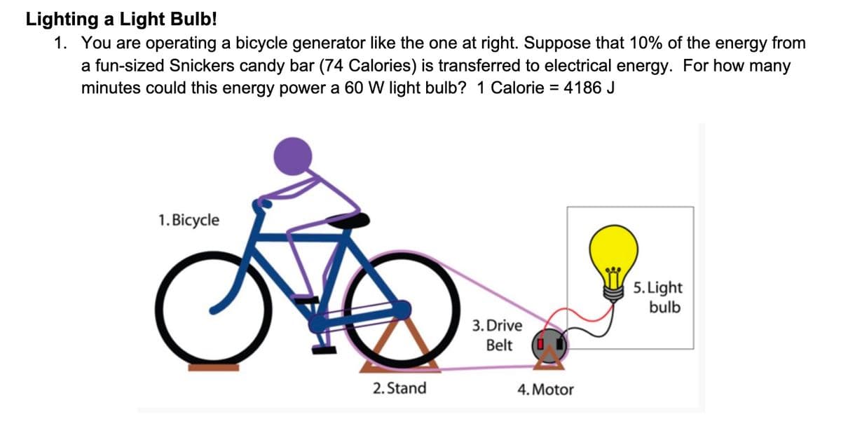Lighting a Light Bulb!
1. You are operating a bicycle generator like the one at right. Suppose that 10% of the energy from
a fun-sized Snickers candy bar (74 Calories) is transferred to electrical energy. For how many
minutes could this energy power a 60 W light bulb? 1 Calorie = 4186 J
1. Bicycle
5. Light
bulb
3. Drive
Belt
2. Stand
4. Motor
