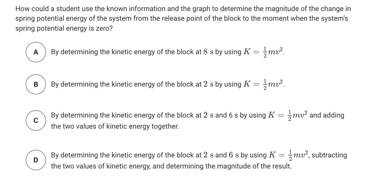 How could a student use the known information and the graph to determine the magnitude of the change in
spring potential energy of the system from the release point of the block to the moment when the system's
spring potential energy is zero?
A
By determining the kinetic energy of the block at 8 s by using K
By determining the kinetic energy of the block at 2 s by using K =
By determining the kinetic energy of the block at 2 s and 6 s by using K
mv and adding
the two values of kinetic energy together.
By determining the kinetic energy of the block at 2 s and 6 s by using K
D
mv?, subtracting
the two values of kinetic energy, and determining the magnitude of the result.
