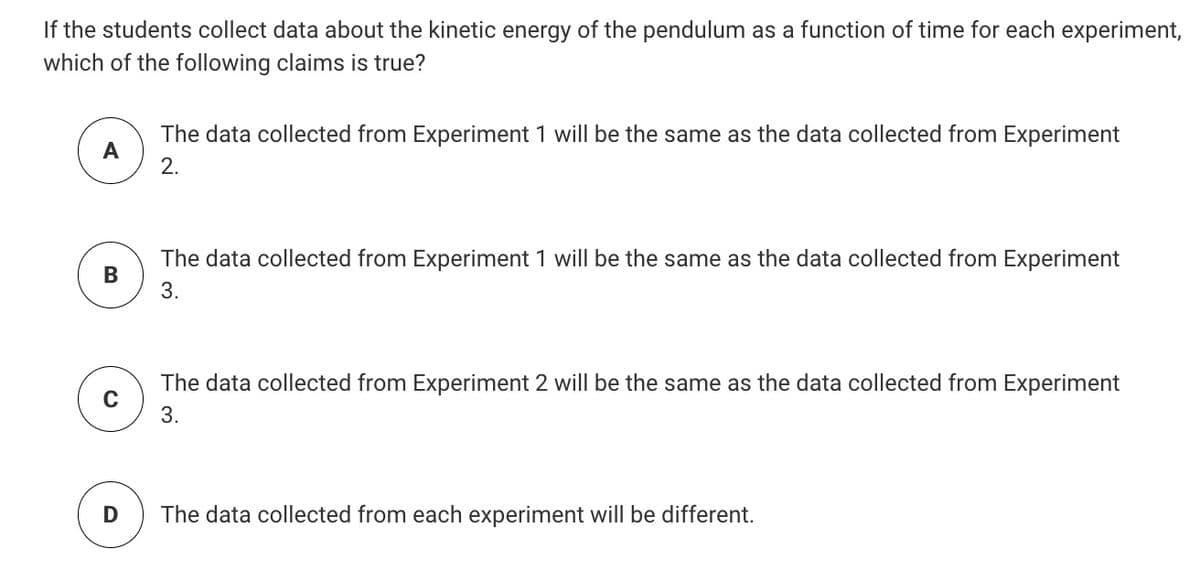 If the students collect data about the kinetic energy of the pendulum as a function of time for each experiment,
which of the following claims is true?
The data collected from Experiment 1 will be the same as the data collected from Experiment
A
2.
The data collected from Experiment 1 will be the same as the data collected from Experiment
В
3.
The data collected from Experiment 2 will be the same as the data collected from Experiment
3.
The data collected from each experiment will be different.
