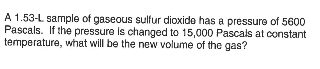 A 1.53-L sample of gaseous sulfur dioxide has a pressure of 5600
Pascals. If the pressure is changed to 15,000 Pascals at constant
temperature, what will be the new volume of the gas?
