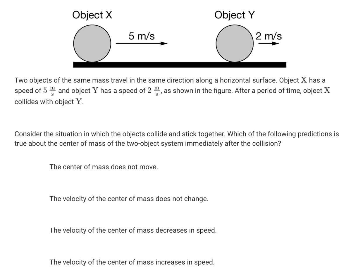 Object X
Object Y
5 m/s
2 m/s
Two objects of the same mass travel in the same direction along a horizontal surface. Object X has a
speed of 5 " and object Y has a speed of 2 , as shown in the figure. After a period of time, object X
collides with object Y.
S
Consider the situation in which the objects collide and stick together. Which of the following predictions is
true about the center of mass of the two-object system immediately after the collision?
The center of mass does not move.
The velocity of the center of mass does not change.
The velocity of the center of mass decreases in speed.
The velocity of the center of mass increases in speed.
