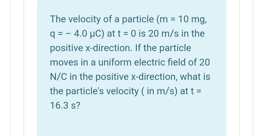 The velocity of a particle (m = 10 mg,
q = - 4.0 µC) at t = 0 is 20 m/s in the
positive x-direction. If the particle
moves in a uniform electric field of 20
N/C in the positive x-direction, what is
the particle's velocity ( in m/s) at t =
16.3 s?
