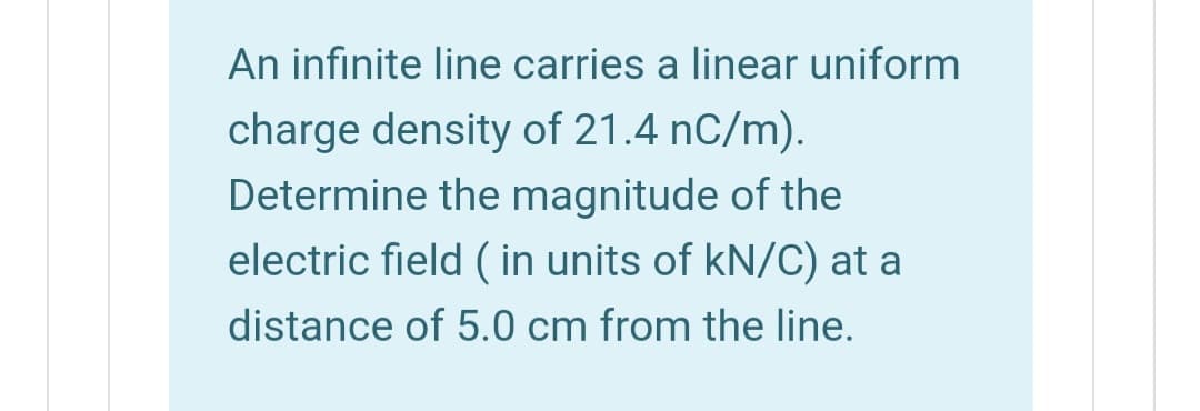 An infinite line carries a linear uniform
charge density of 21.4 nC/m).
Determine the magnitude of the
electric field ( in units of kN/C) at a
distance of 5.0 cm from the line.
